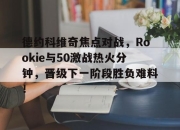 德约科维奇焦点对战，Rookie与50激战热火分钟，晋级下一阶段胜负难料！的简单介绍
